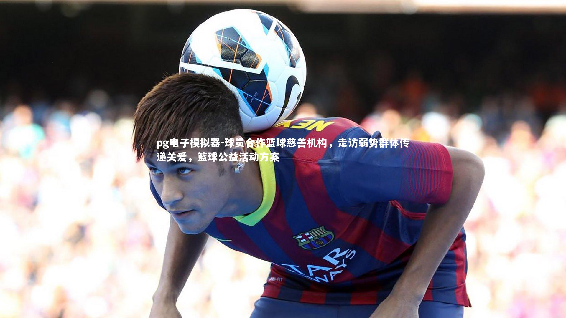 球员合作篮球慈善机构，走访弱势群体传递关爱，篮球公益活动方案
