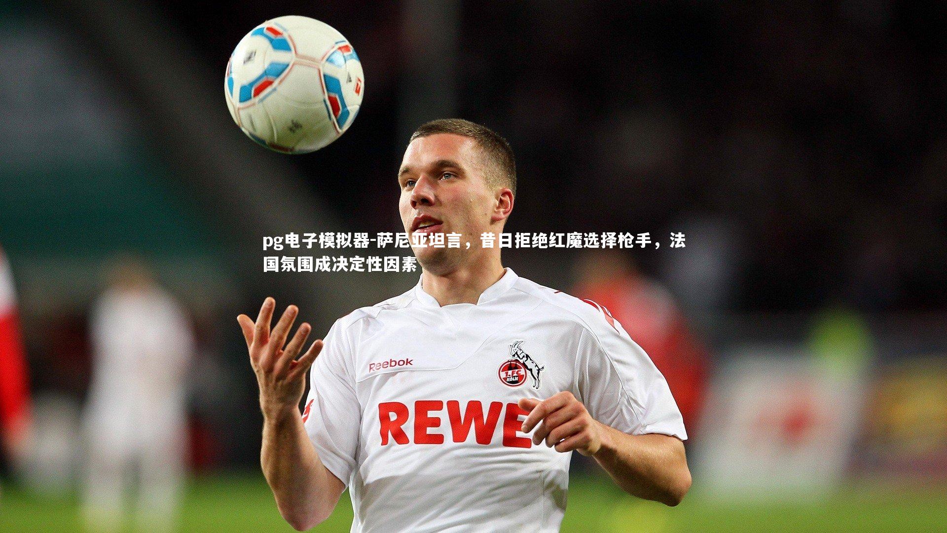 萨尼亚坦言，昔日拒绝红魔选择枪手，法国氛围成决定性因素