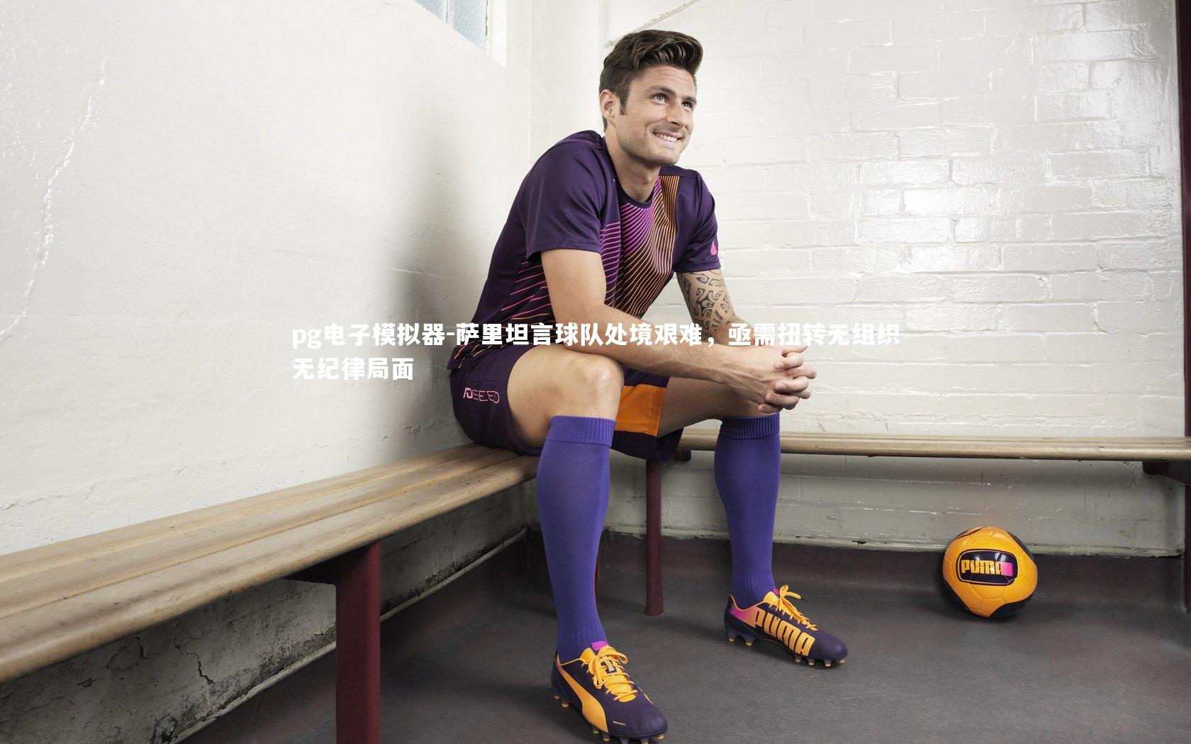 萨里坦言球队处境艰难，亟需扭转无组织无纪律局面